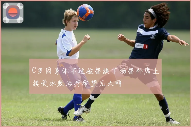 C罗因身体不适被替换下场替补席上接受冰敷治疗希望无大碍