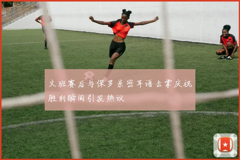 文班赛后与保罗亲密耳语击掌庆祝胜利瞬间引发热议