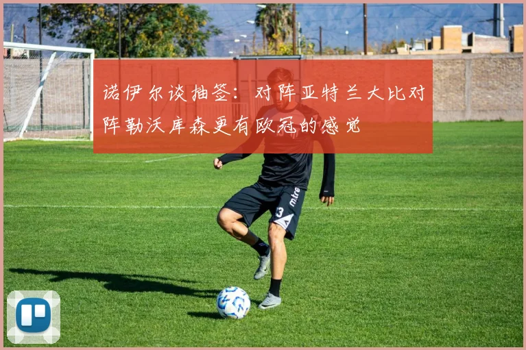诺伊尔谈抽签：对阵亚特兰大比对阵勒沃库森更有欧冠的感觉