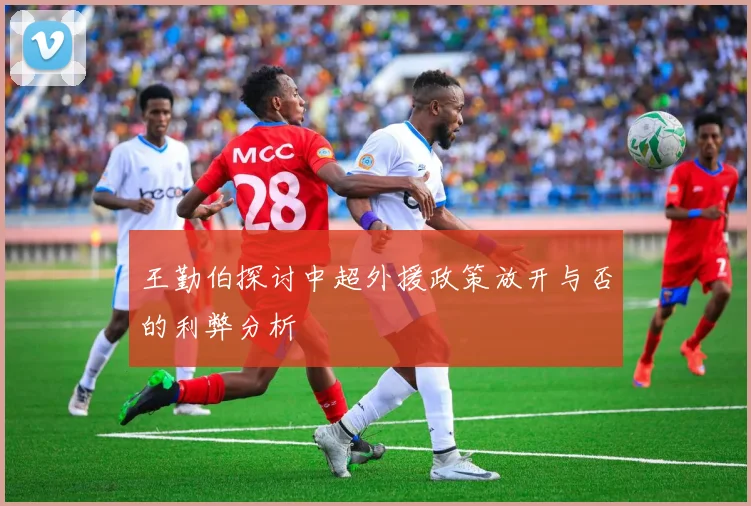 王勤伯探讨中超外援政策放开与否的利弊分析