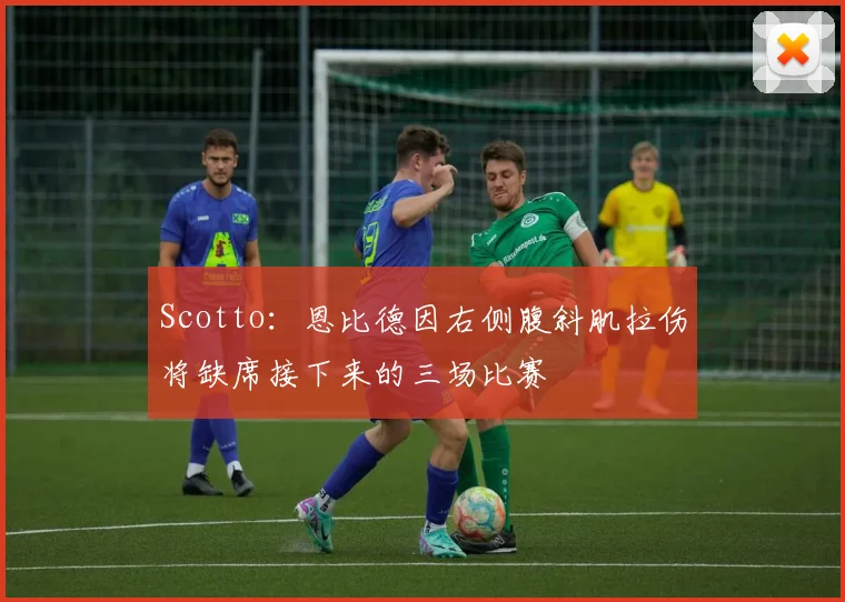 Scotto：恩比德因右侧腹斜肌拉伤将缺席接下来的三场比赛