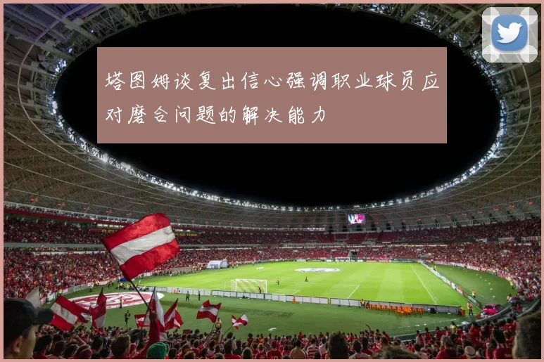 塔图姆谈复出信心强调职业球员应对磨合问题的解决能力