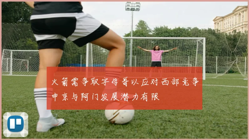 火箭需争取字母哥以应对西部竞争申京与阿门发展潜力有限