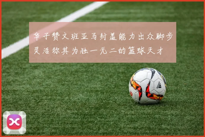 华子赞文班亚马封盖能力出众脚步灵活称其为独一无二的篮球天才