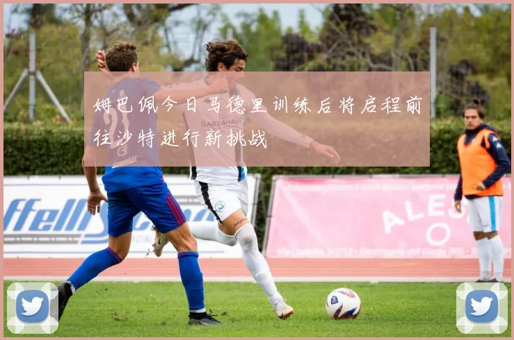 姆巴佩今日马德里训练后将启程前往沙特进行新挑战