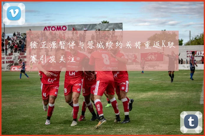 徐正源暂停与蓉城续约或将重返K联赛引发关注