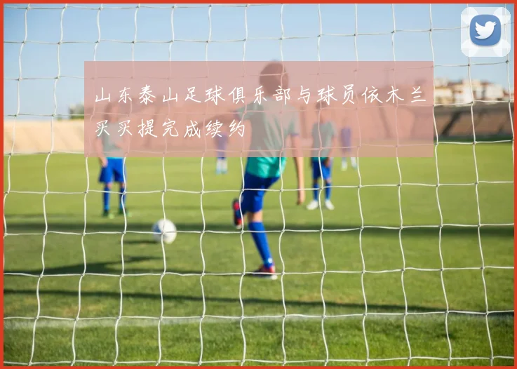 山东泰山足球俱乐部与球员依木兰买买提完成续约