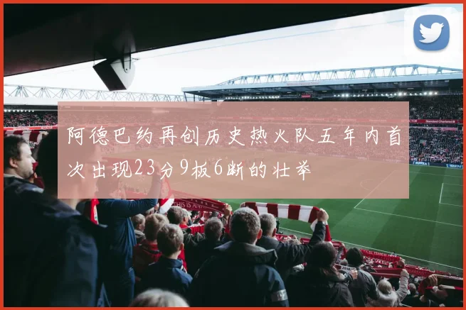 阿德巴约再创历史热火队五年内首次出现23分9板6断的壮举