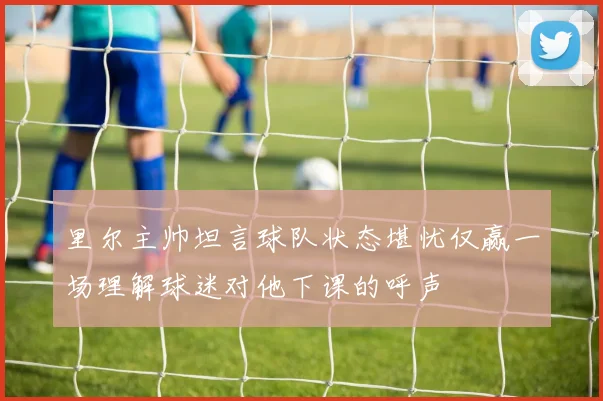 里尔主帅坦言球队状态堪忧仅赢一场理解球迷对他下课的呼声