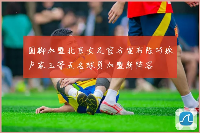 国脚加盟北京女足官方宣布陈巧珠卢家玉等五名球员加盟新阵容