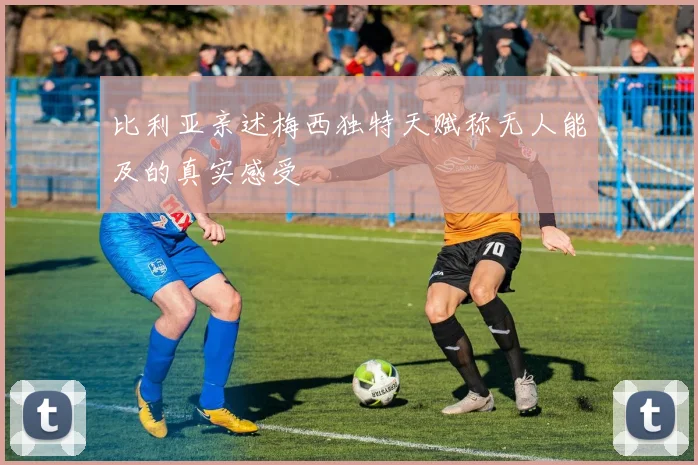 比利亚亲述梅西独特天赋称无人能及的真实感受