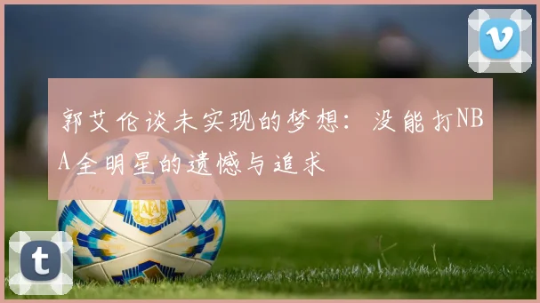 郭艾伦谈未实现的梦想：没能打NBA全明星的遗憾与追求
