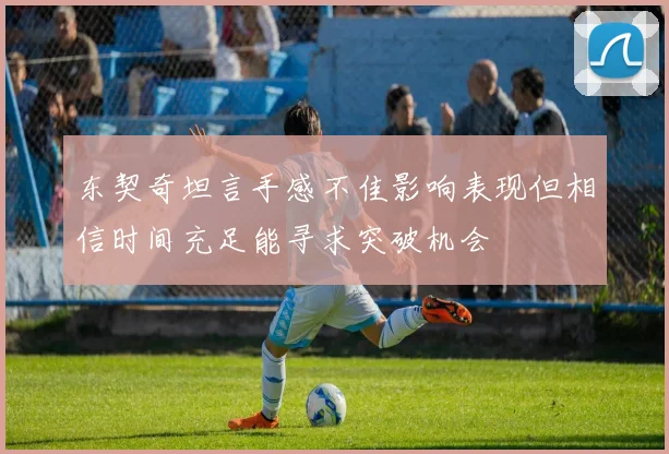 东契奇坦言手感不佳影响表现但相信时间充足能寻求突破机会