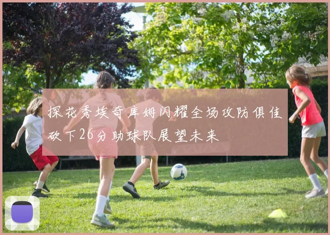 探花秀埃奇库姆闪耀全场攻防俱佳砍下26分助球队展望未来