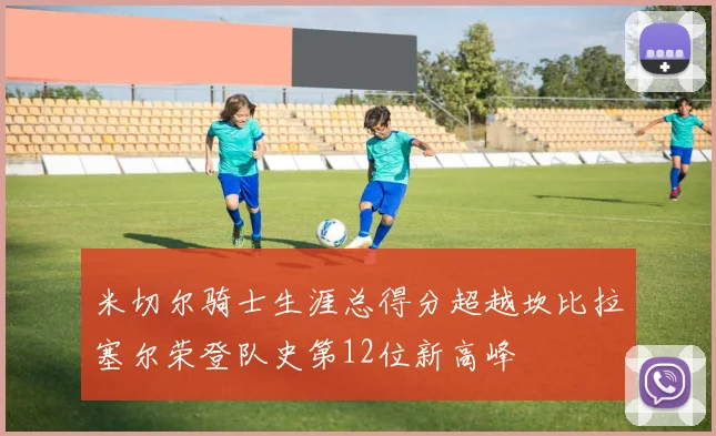 米切尔骑士生涯总得分超越坎比拉塞尔荣登队史第12位新高峰