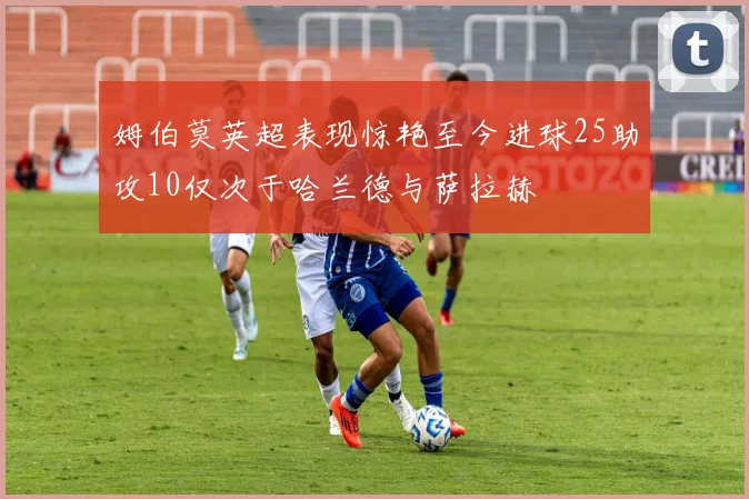 姆伯莫英超表现惊艳至今进球25助攻10仅次于哈兰德与萨拉赫