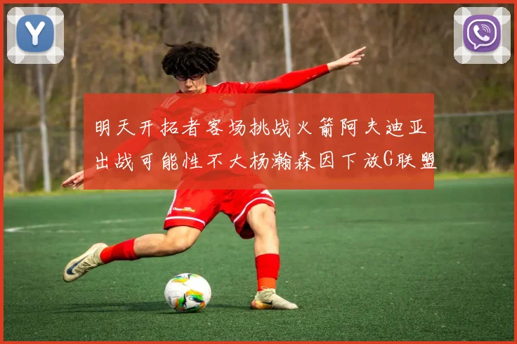 明天开拓者客场挑战火箭阿夫迪亚出战可能性不大杨瀚森因下放G联盟缺席