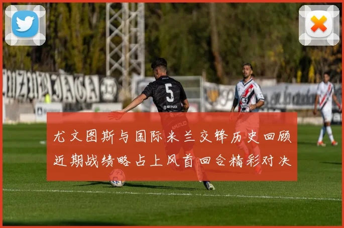 尤文图斯与国际米兰交锋历史回顾近期战绩略占上风首回合精彩对决回顾