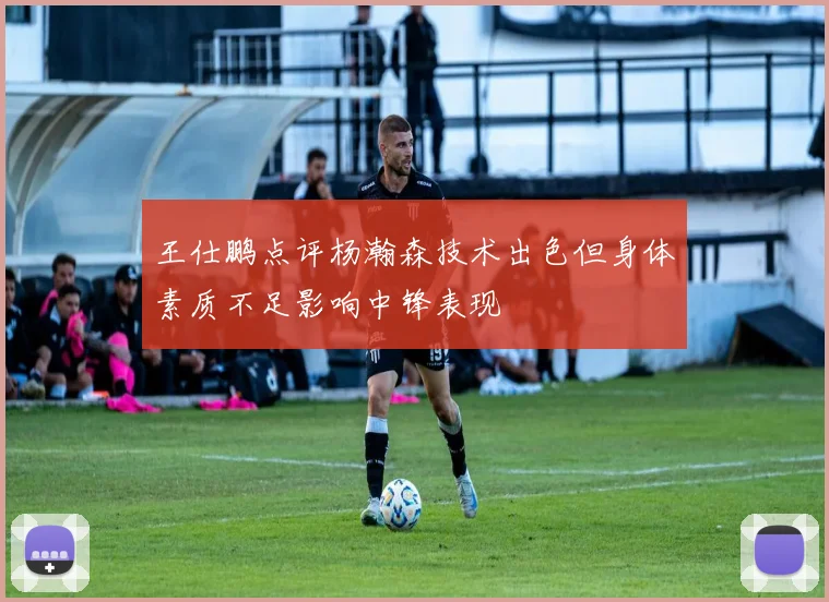王仕鹏点评杨瀚森技术出色但身体素质不足影响中锋表现