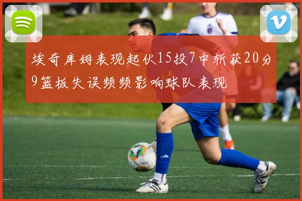 埃奇库姆表现起伏15投7中斩获20分9篮板失误频频影响球队表现