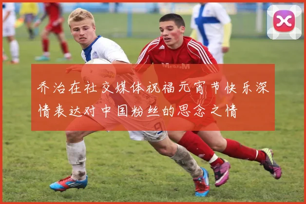 乔治在社交媒体祝福元宵节快乐深情表达对中国粉丝的思念之情