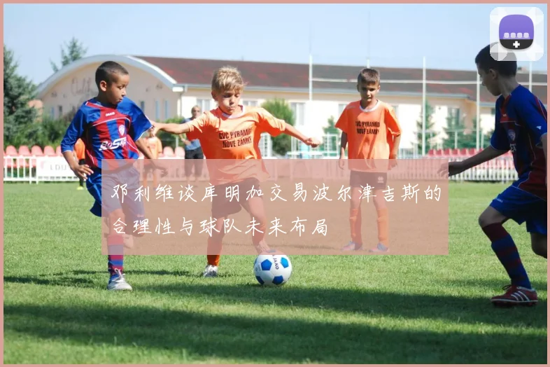 邓利维谈库明加交易波尔津吉斯的合理性与球队未来布局