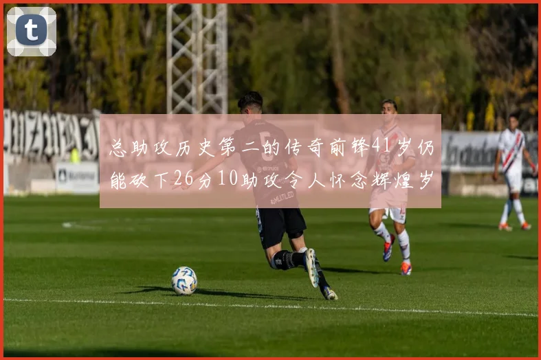 总助攻历史第二的传奇前锋41岁仍能砍下26分10助攻令人怀念辉煌岁月