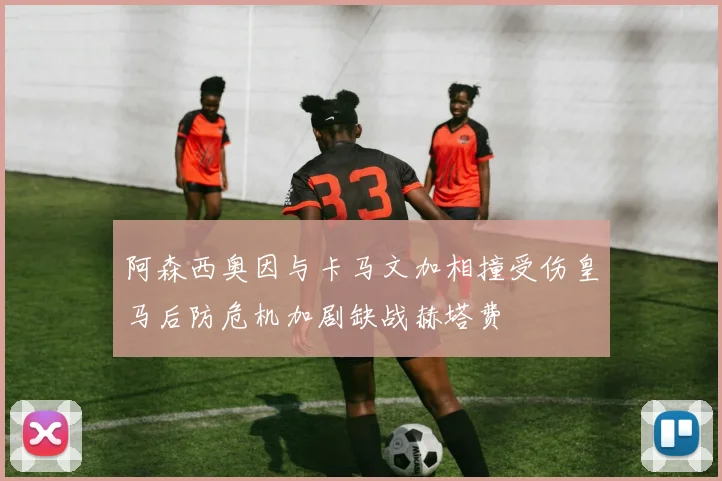 阿森西奥因与卡马文加相撞受伤皇马后防危机加剧缺战赫塔费
