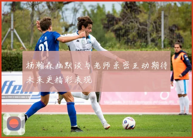 杨瀚森幽默谈与老师亲密互动期待未来更精彩表现