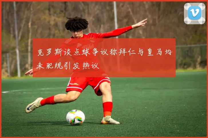 克罗斯谈点球争议称拜仁与皇马均未犯规引发热议