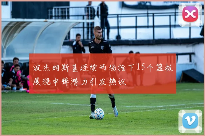 波杰姆斯基连续两场抢下15个篮板展现中锋潜力引发热议