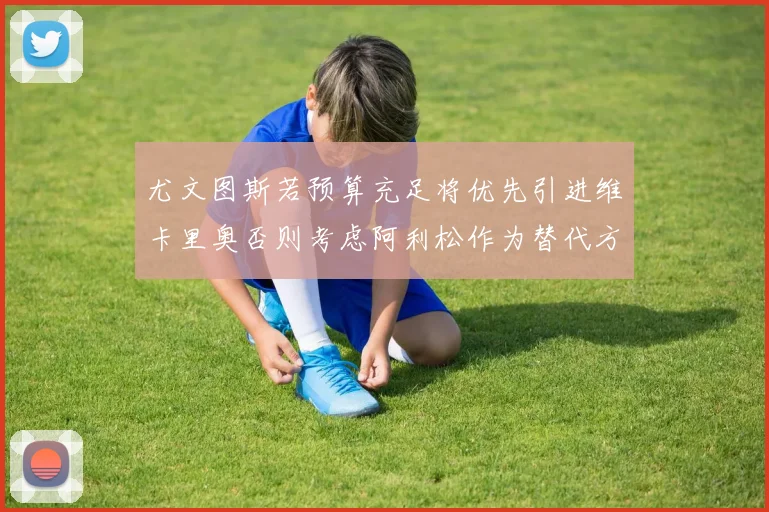 尤文图斯若预算充足将优先引进维卡里奥否则考虑阿利松作为替代方案