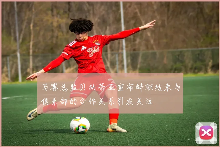 马赛总监贝纳蒂亚宣布辞职结束与俱乐部的合作关系引发关注