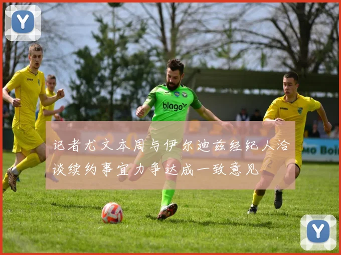 记者尤文本周与伊尔迪兹经纪人洽谈续约事宜力争达成一致意见